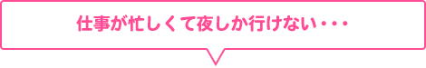 仕事が忙しくて夜しか行けない・・・